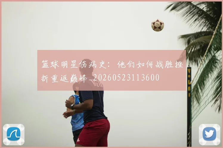 篮球明星伤病史:他们如何战胜挫折重返巅峰_20260523113600