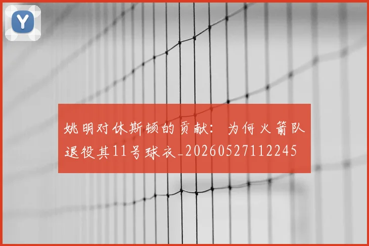 姚明对休斯顿的贡献：为何火箭队退役其11号球衣_20260527112245