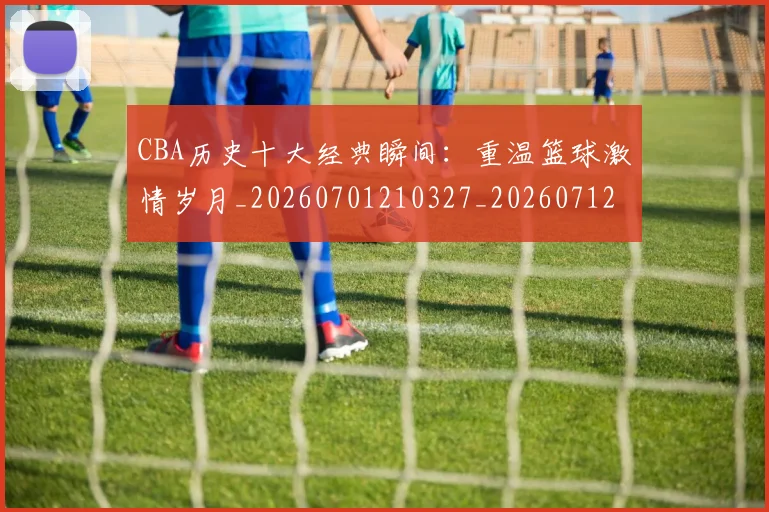 CBA历史十大经典瞬间：重温篮球激情岁月_20260701210327_20260712044036