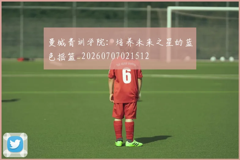 曼城青训学院:培养未来之星的蓝色摇篮_20260707021512