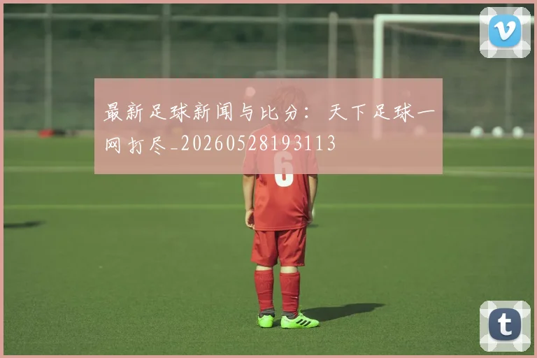最新足球新闻与比分:天下足球一网打尽_20260528193113