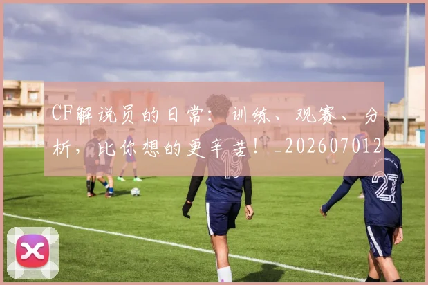 CF解说员的日常:训练、观赛、分析,比你想的更辛苦!_20260701212318