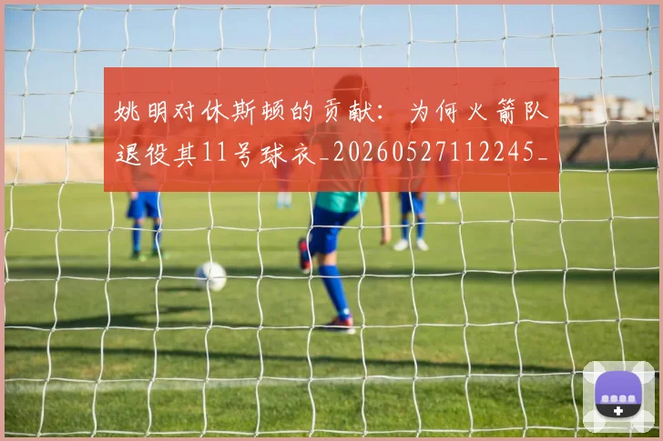 姚明对休斯顿的贡献:为何火箭队退役其11号球衣_20260527112245_20260720191834