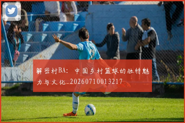 解密村BA：中国乡村篮球的独特魅力与文化_20260710013217