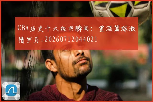CBA历史十大经典瞬间：重温篮球激情岁月_20260712044021