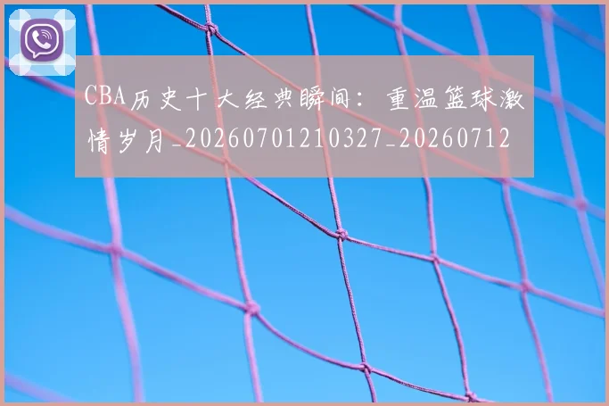 CBA历史十大经典瞬间：重温篮球激情岁月_20260701210327_20260712044036