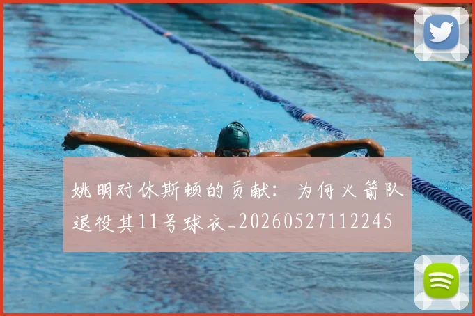 姚明对休斯顿的贡献:为何火箭队退役其11号球衣_20260527112245