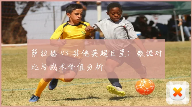 萨拉赫 vs 其他英超巨星：数据对比与战术价值分析