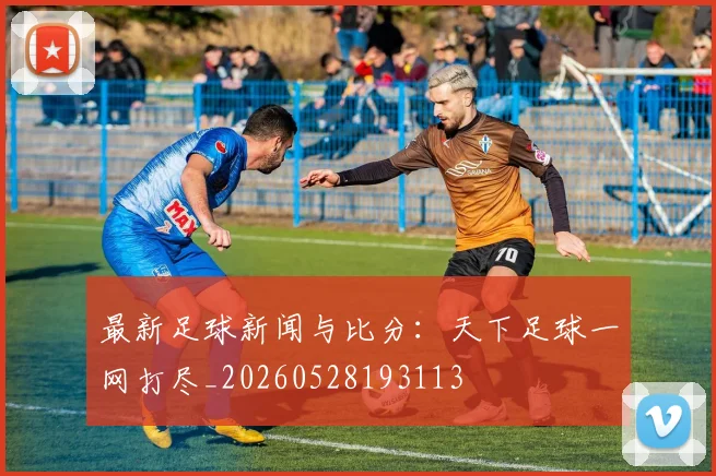 最新足球新闻与比分:天下足球一网打尽_20260528193113