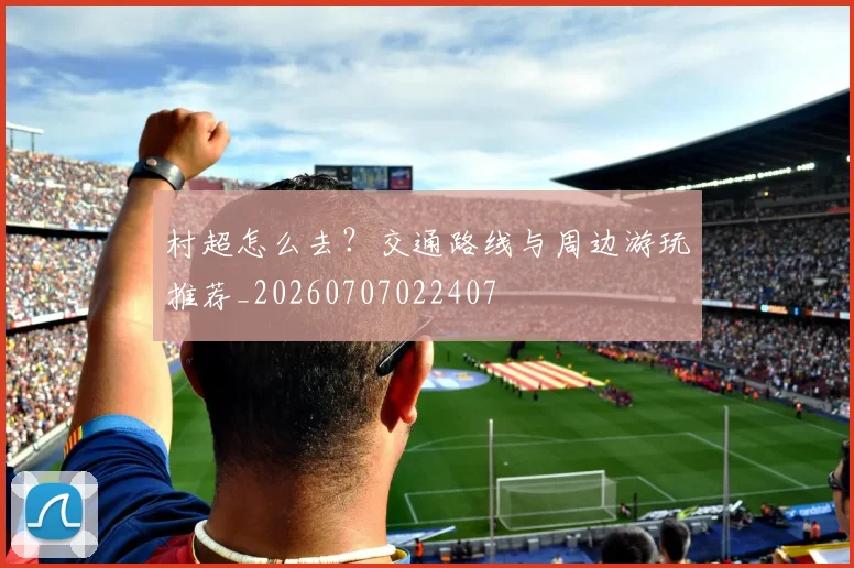 村超怎么去?交通路线与周边游玩推荐_20260707022407