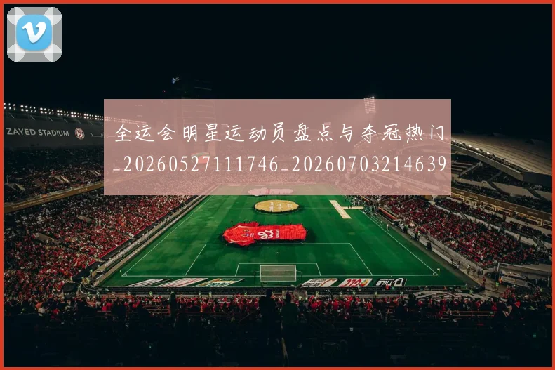 全运会明星运动员盘点与夺冠热门_20260527111746_20260703214639