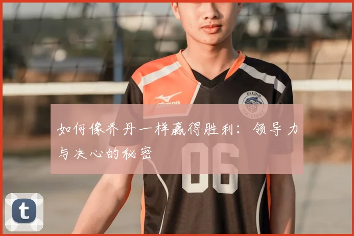 如何像乔丹一样赢得胜利:领导力与决心的秘密