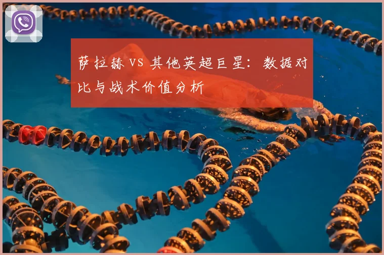 萨拉赫 vs 其他英超巨星:数据对比与战术价值分析