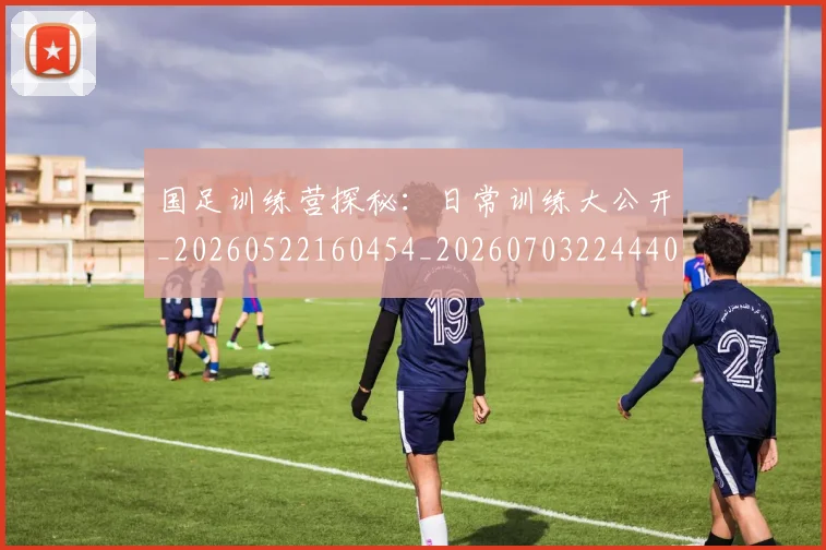 国足训练营探秘：日常训练大公开_20260522160454_20260703224440