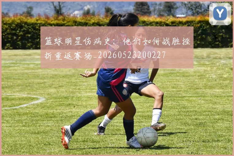 篮球明星伤病史:他们如何战胜挫折重返赛场_20260523200227