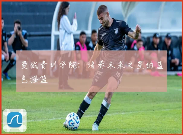 曼城青训学院:培养未来之星的蓝色摇篮