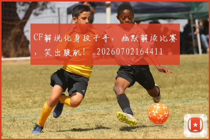 CF解说化身段子手，幽默解读比赛，笑出腹肌！_20260702164411