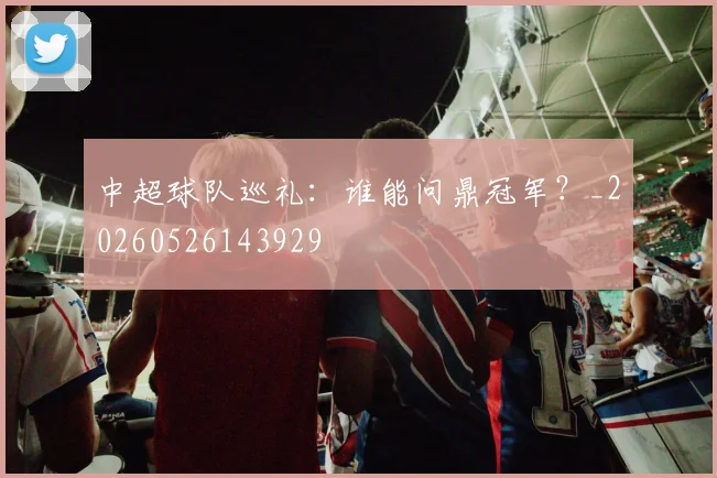 中超球队巡礼:谁能问鼎冠军?_20260526143929