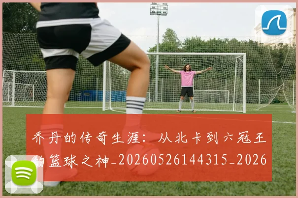 乔丹的传奇生涯：从北卡到六冠王的篮球之神_20260526144315_20260716192300